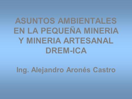 ASUNTOS AMBIENTALES EN LA PEQUEÑA MINERIA Y MINERIA ARTESANAL DREM-ICA Ing. Alejandro Aronés Castro.