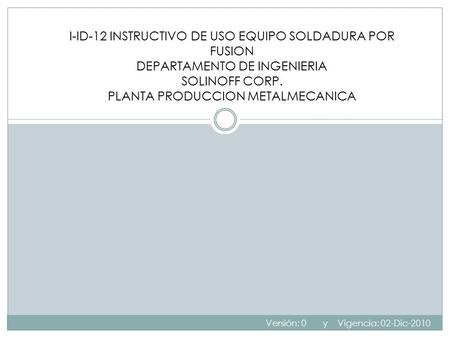 I-ID-12 INSTRUCTIVO DE USO EQUIPO SOLDADURA POR FUSION DEPARTAMENTO DE INGENIERIA SOLINOFF CORP. PLANTA PRODUCCION METALMECANICA Versión: 0 y Vigencia:
