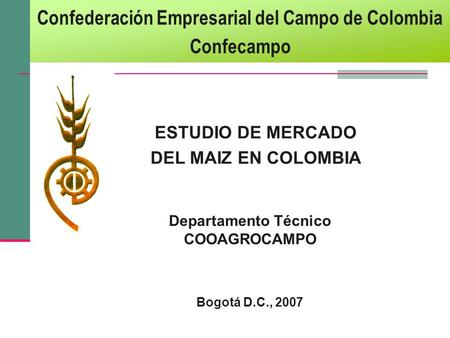 ESTUDIO DE MERCADO DEL MAIZ EN COLOMBIA Departamento Técnico COOAGROCAMPO Bogotá D.C., 2007 Confederación Empresarial del Campo de Colombia Confecampo.