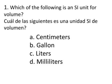 1. Which of the following is an SI unit for volume? Cuál de las siguientes es una unidad SI de volumen? a. Centimeters b. Gallon c. Liters d. Milliliters.
