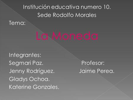 Institución educativa numero 10. Sede Rodolfo Morales Tema: La Moneda Integrantes: Segmari Paz. Profesor: Jenny Rodríguez. Jaime Perea. Gladys Ochoa. Katerine.
