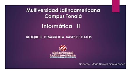 BLOQUE III. DESARROLLA BASES DE DATOS Multiversidad Latinoamericana Campus Tonalá Docente: María Dolores García Ponce Informática II.