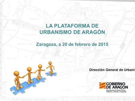 1 LA PLATAFORMA DE URBANISMO DE ARAGÓN Zaragoza, a 20 de febrero de 2015 Dirección General de Urbanismo.