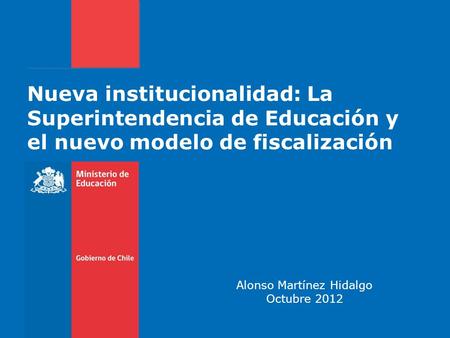 Nueva institucionalidad: La Superintendencia de Educación y el nuevo modelo de fiscalización Alonso Martínez Hidalgo Octubre 2012.