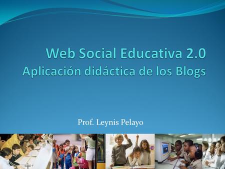 Prof. Leynis Pelayo.  Los Blogs en el entorno de la Web 2.0  Blogs y Educación  Estructura de un blog  Ventajas de los blogs en las prácticas pedagógicas.