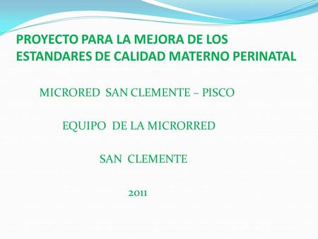 PROYECTO PARA LA MEJORA DE LOS ESTANDARES DE CALIDAD MATERNO PERINATAL MICRORED SAN CLEMENTE – PISCO EQUIPO DE LA MICRORRED SAN CLEMENTE 2011.