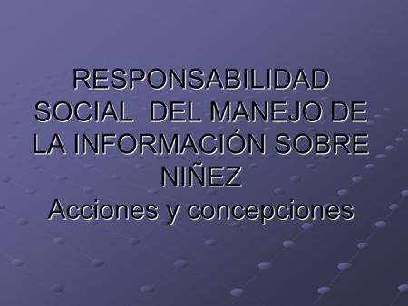 RESPONSABILIDAD SOCIAL DEL MANEJO DE LA INFORMACIÓN SOBRE NIÑEZ Acciones y concepciones RESPONSABILIDAD SOCIAL DEL MANEJO DE LA INFORMACIÓN SOBRE NIÑEZ.