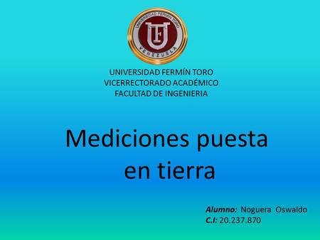 UNIVERSIDAD FERMÍN TORO VICERRECTORADO ACADÉMICO FACULTAD DE INGENIERIA Alumno: Noguera Oswaldo C.I: 20.237.870 Mediciones puesta en tierra.