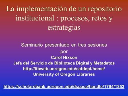La implementación de un repositorio institucional : procesos, retos y estrategias Seminario presentado en tres sesiones por Carol Hixson Jefa del Servicio.
