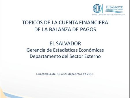 TOPICOS DE LA CUENTA FINANCIERA DE LA BALANZA DE PAGOS EL SALVADOR Gerencia de Estadísticas Económicas Departamento del Sector Externo Guatemala, del 18.