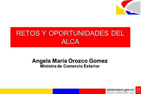 RETOS Y OPORTUNIDADES DEL ALCA Angela Maria Orozco Gomez Ministra de Comercio Exterior.