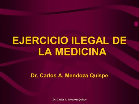 Dr. Carlos A. Mendoza Quispe EJERCICIO ILEGAL DE LA MEDICINA Dr. Carlos A. Mendoza Quispe.