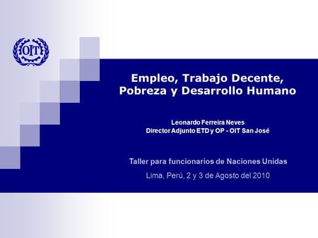 Taller para funcionarios de Naciones Unidas Lima, Perú, 2 y 3 de Agosto del 2010 Leonardo Ferreira Neves Director Adjunto ETD y OP - OIT San José Empleo,