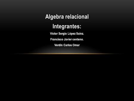 Algebra relacional Integrantes: Víctor Sergio López Sainz. Francisco Javier centeno. Verdín Carlos Omar.