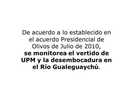 De acuerdo a lo establecido en el acuerdo Presidencial de Olivos de Julio de 2010, se monitorea el vertido de UPM y la desembocadura en el Río Gualeguaychú.