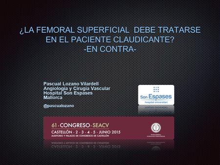 ¿LA FEMORAL SUPERFICIAL DEBE TRATARSE EN EL PACIENTE CLAUDICANTE? -EN CONTRA- Pascual Lozano Vilardell Angiología y Cirugía Vascular Hospital Son Espases.