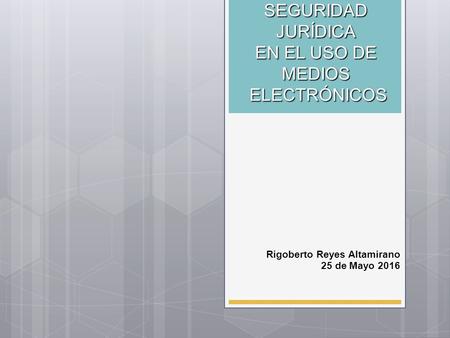 SEGURIDAD JURÍDICA EN EL USO DE MEDIOS ELECTRÓNICOS Rigoberto Reyes Altamirano 25 de Mayo 2016.