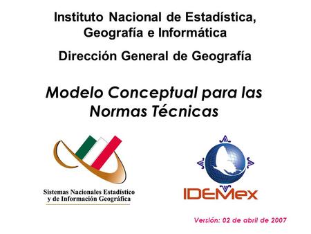 Modelo Conceptual para las Normas Técnicas Versión: 02 de abril de 2007 Instituto Nacional de Estadística, Geografía e Informática Dirección General de.