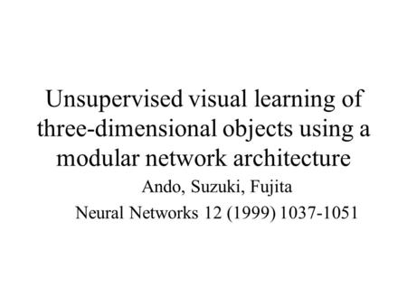 Unsupervised visual learning of three-dimensional objects using a modular network architecture Ando, Suzuki, Fujita Neural Networks 12 (1999) 1037-1051.