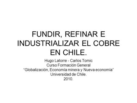 FUNDIR, REFINAR E INDUSTRIALIZAR EL COBRE EN CHILE. Hugo Latorre - Carlos Tomic Curso Formación General “Globalización, Economía minera y Nueva economía”