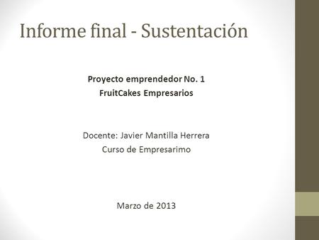 Informe final - Sustentación Proyecto emprendedor No. 1 FruitCakes Empresarios Docente: Javier Mantilla Herrera Curso de Empresarimo Marzo de 2013.