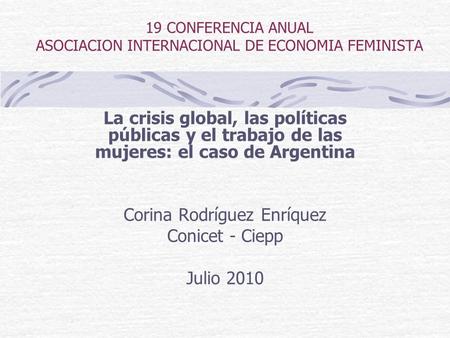 19 CONFERENCIA ANUAL ASOCIACION INTERNACIONAL DE ECONOMIA FEMINISTA La crisis global, las políticas públicas y el trabajo de las mujeres: el caso de Argentina.