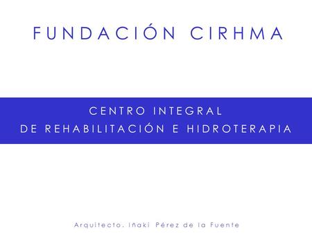 F U N D A C I Ó N C I R H M A C E N T R O I N T E G R A L D E R E H A B I L I T A C I Ó N E H I D R O T E R A P I A A r q u i t e c t o. I ñ a k i P é.