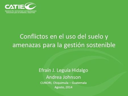 Conflictos en el uso del suelo y amenazas para la gestión sostenible Efraín J. Leguía Hidalgo Andrea Johnson CUNORI, Chiquimula – Guatemala Agosto, 2014.