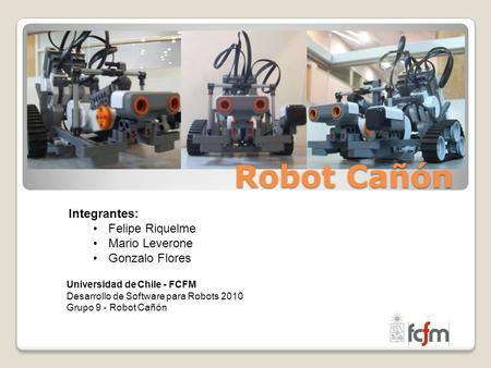 Robot Cañón Integrantes: Felipe Riquelme Mario Leverone Gonzalo Flores Universidad de Chile - FCFM Desarrollo de Software para Robots 2010 Grupo 9 - Robot.