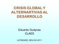 CRISIS GLOBAL Y ALTERNARTIVAS AL DESARROLLO Eduardo Gudynas CLAES LATINDADD, BOLIVIA 2011.