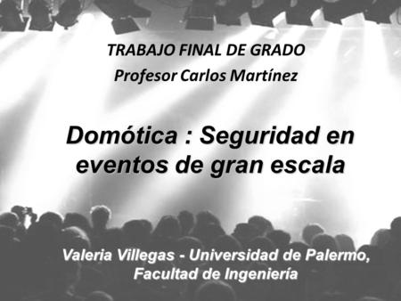 TRABAJO FINAL DE GRADO Profesor Carlos Martínez Domótica : Seguridad en eventos de gran escala Valeria Villegas - Universidad de Palermo, Facultad de Ingeniería.