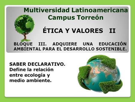 SABER DECLARATIVO. Define la relación entre ecología y medio ambiente. Multiversidad Latinoamericana Campus Torreón ÉTICA Y VALORES II BLOQUE III. ADQUIERE.