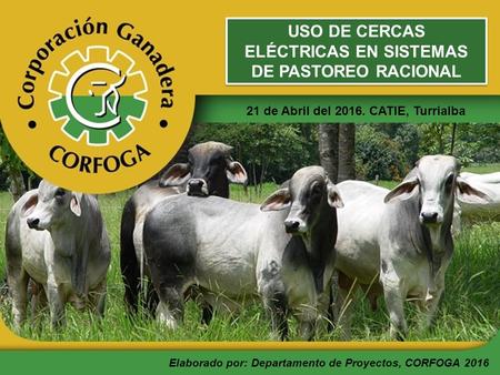 USO DE CERCAS ELÉCTRICAS EN SISTEMAS DE PASTOREO RACIONAL 21 de Abril del 2016. CATIE, Turrialba Elaborado por: Departamento de Proyectos, CORFOGA 2016.