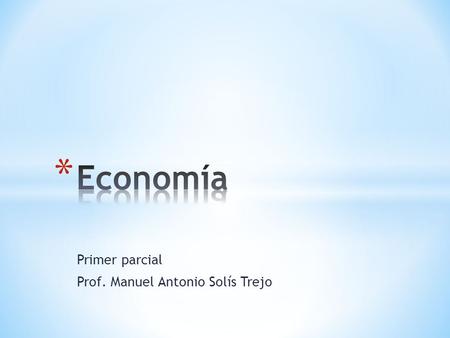 Primer parcial Prof. Manuel Antonio Solís Trejo. * Economía: Es la correcta asignación de los recursos para la satisfacción de las necesidades humanas..
