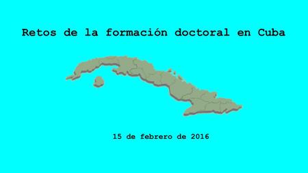 Retos de la formación doctoral en Cuba 15 de febrero de 2016.