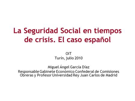 La Seguridad Social en tiempos de crisis. El caso español OIT Turín, julio 2010 Miguel Ángel García Díaz Responsable Gabinete Económico Confederal de Comisiones.