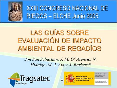 XXIII CONGRESO NACIONAL DE RIEGOS – ELCHE Junio 2005 LAS GUÍAS SOBRE EVALUACIÓN DE IMPACTO AMBIENTAL DE REGADÍOS Jon San Sebastián, J. M. Gª Asensio, N.