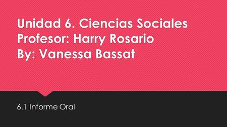 Unidad 6. Ciencias Sociales Profesor: Harry Rosario By: Vanessa Bassat 6.1 Informe Oral.