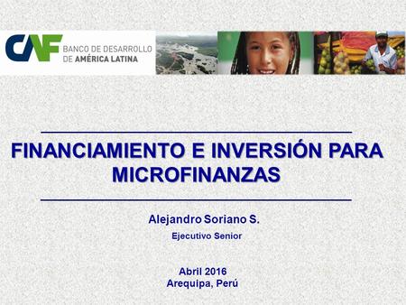FINANCIAMIENTO E INVERSIÓN PARA MICROFINANZAS Arequipa, Perú Alejandro Soriano S. Ejecutivo Senior Abril 2016.