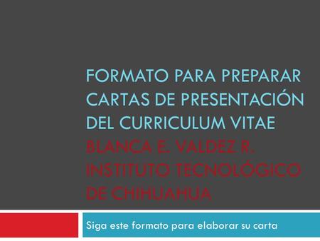 FORMATO PARA PREPARAR CARTAS DE PRESENTACIÓN DEL CURRICULUM VITAE BLANCA E. VALDEZ R. INSTITUTO TECNOLÓGICO DE CHIHUAHUA Siga este formato para elaborar.