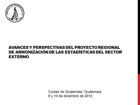 AVANCES Y PERSPECTIVAS DEL PROYECTO REGIONAL DE ARMONIZACIÓN DE LAS ESTADÍSTICAS DEL SECTOR EXTERNO Ciudad de Guatemala, Guatemala 9 y 10 de diciembre.