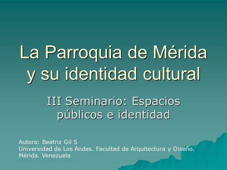 La Parroquia de Mérida y su identidad cultural III Seminario: Espacios públicos e identidad Autora: Beatriz Gil S Universidad de Los Andes. Facultad de.