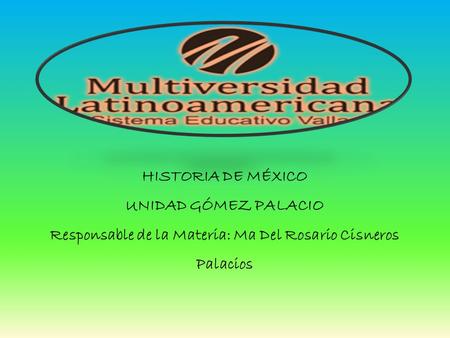 HISTORIA DE MÉXICO UNIDAD GÓMEZ PALACIO Responsable de la Materia: Ma Del Rosario Cisneros Palacios.