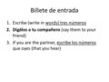 Billete de entrada 1.Escribe (write in words) tres números 2.Digálos a tu compañero (say them to your friend) 3.If you are the partner, escribe los números.