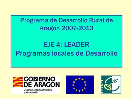 Programa de Desarrollo Rural de Aragón 2007-2013 EJE 4: LEADER Programas locales de Desarrollo.