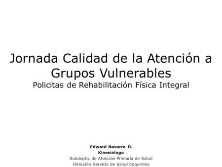 Jornada Calidad de la Atención a Grupos Vulnerables Policitas de Rehabilitación Física Integral Edward Navarro D. Kinesiólogo Subdepto. de Atención Primaria.