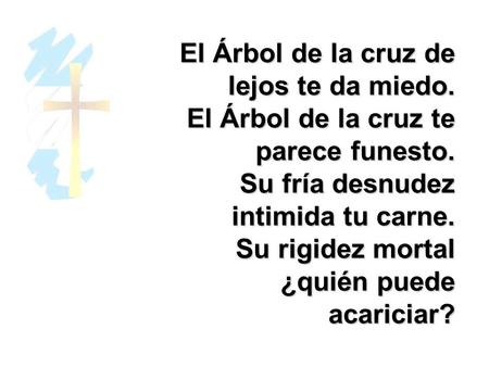 El Árbol de la cruz de lejos te da miedo. El Árbol de la cruz te parece funesto. Su fría desnudez intimida tu carne. Su rigidez mortal ¿quién puede acariciar?