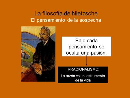 La filosofía de Nietzsche El pensamiento de la sospecha Bajo cada pensamiento se oculta una pasión. IRRACIONALISMO: La razón es un instrumento de la vida.