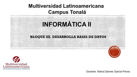 INFORMÁTICA II Multiversidad Latinoamericana Campus Tonalá Docente: María Dolores García Ponce. BLOQUE III. DESARROLLA BASES DE DATOS.
