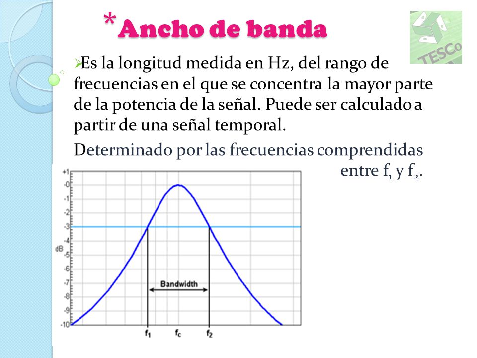 Ancho de banda  Es la longitud medida en Hz, del rango de frecuencias en  el que se concentra la mayor parte de la potencia de la señal. Puede ser  calculado. -